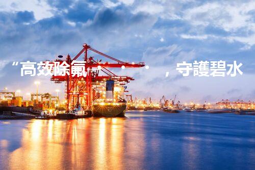 “高效除氟，守護碧水藍(lán)天——廢水中氟離子處理新篇章”